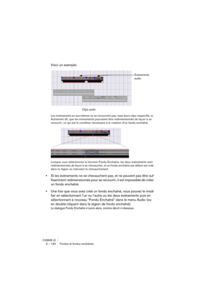 Page 130CUBASE LE6 – 130 Fondus et fondus enchaînés
Voici un exemple:
Les événements en eux-mêmes ne se recouvrent pas, mais leurs clips respectifs, si. 
Autrement dit, que les événements pourraient être redimensionnés de façon à se 
recouvrir, ce qui est la condition nécessaire à la création d’un fondu enchaîné.
Lorsque vous sélectionnez la fonction Fondu Enchaîné, les deux événements sont 
redimensionnés de façon à se chevaucher, et un fondu enchaîné par défaut est créé 
dans la région où intervient le...