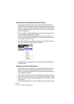 Page 14 
CUBASE LE
 
1 – 14 Lecture et Palette Transport 
À propos du Format d’affichage de la Palette Transport
 
L’unité de temps affichée dans la règle peut être indépendante de 
celle affichée dans la Palette Transport. Cela signifie que vous pouvez 
afficher un Timecode dans l’affichage de Position de la Palette Trans-
port et des Mesures/temps dans la règle, par exemple. Les principes 
suivants s’appliquent : 
• 
Si vous modifiez le format d’affichage du panneau de Transport, celui-
ci sera appliqué...