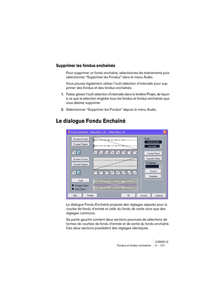 Page 131CUBASE LEFondus et fondus enchaînés 6 – 131
Supprimer les fondus enchaînés
Pour supprimer un fondu enchaîné, sélectionnez les événements puis 
sélectionnez “Supprimer les Fondus” dans le menu Audio.
Vous pouvez également utiliser l’outil sélection d’intervalle pour sup-
primer des fondus et des fondus enchaînés.
1.Faites glisser l’outil sélection d’intervalle dans la fenêtre Projet, de façon 
à ce que la sélection englobe tous les fondus et fondus enchaînés que 
vous désirez supprimer.
2.Sélectionnez...