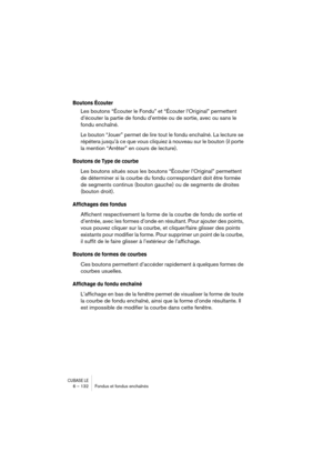 Page 132CUBASE LE6 – 132 Fondus et fondus enchaînés
Boutons Écouter
Les boutons “Écouter le Fondu” et “Écouter l’Original” permettent 
d’écouter la partie de fondu d’entrée ou de sortie, avec ou sans le 
fondu enchaîné.
Le bouton “Jouer” permet de lire tout le fondu enchaîné. La lecture se 
répétera jusqu’à ce que vous cliquiez à nouveau sur le bouton (il porte 
la mention “Arrêter” en cours de lecture).
Boutons de Type de courbe
Les boutons situés sous les boutons “Écouter l’Original” permettent 
de déterminer...