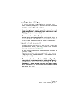 Page 133CUBASE LEFondus et fondus enchaînés 6 – 133
Cases Énergies Égales et Gain Égaux
Si vous cochez la case “Énergies Égales”, les courbes de fondu 
seront ajustées de telle façon que l’énergie (puissance) sonore reste 
constante tout au long du fondu enchaîné.
❐Les courbes à puissance constante ne possèdent qu’un seul point modi-
fiable. Il est impossible d’utiliser les boutons de Type de courbe ou les 
Préréglages lorsque ce mode est sélectionné.
Si vous cochez la case “Gains Égaux”, les courbes du fondu...