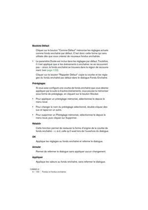 Page 134CUBASE LE6 – 134 Fondus et fondus enchaînés
Boutons Défaut
Cliquer sur le bouton “Comme Défaut” mémorise les réglages actuels 
comme fondu enchaîné par défaut. C’est donc cette forme qui sera 
utilisée dès que vous créerez de nouveaux fondus enchaînés.
•Le paramètre Durée est inclus dans les réglages par défaut. Toutefois, 
il n’est appliqué que si les événements à enchaîner ne se recouvrent 
pas – sinon, le fondu enchaîné se trouvera dans la région de recouvre-
ment (voir page 122).
Cliquer sur le...