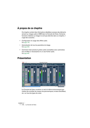 Page 136CUBASE LE7 – 136 La Console de Voies
À propos de ce chapitre
Ce chapitre contient des informations détaillées à propos des éléments 
servant au mixage audio et MIDI dans la Console de Voies. Certaines 
fonctions relatives au mixage ne sont pas décrites dans ce chapitre, il 
s’agit des suivantes :
•Configuration et usage des effets audio.
Voir page 178.
• Automatisation de tous les paramètres de mixage.
Voir page 202.
•Comment mixer plusieurs pistes audio (complètes avec automatisa-
tion et effets si...