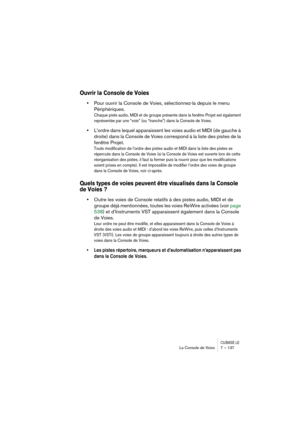 Page 137CUBASE LELa Console de Voies 7 – 137
Ouvrir la Console de Voies
•Pour ouvrir la Console de Voies, sélectionnez-la depuis le menu 
Périphériques.
Chaque piste audio, MIDI et de groupe présente dans la fenêtre Projet est également 
représentée par une “voie” (ou “tranche”) dans la Console de Voies.
•L’ordre dans lequel apparaissent les voies audio et MIDI (de gauche à 
droite) dans la Console de Voies correspond à la liste des pistes de la 
fenêtre Projet.
Toute modification de l’ordre des pistes audio et...