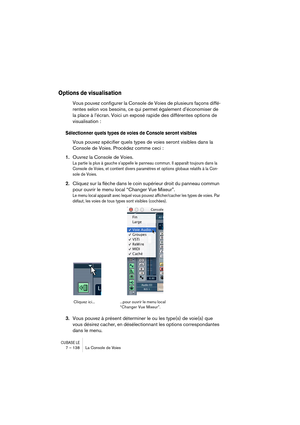 Page 138CUBASE LE7 – 138 La Console de Voies
Options de visualisation
Vous pouvez configurer la Console de Voies de plusieurs façons diffé-
rentes selon vos besoins, ce qui permet également d’économiser de 
la place à l’écran. Voici un exposé rapide des différentes options de 
visualisation :
Sélectionner quels types de voies de Console seront visibles
Vous pouvez spécifier quels types de voies seront visibles dans la 
Console de Voies. Procédez comme ceci :
1.Ouvrez la Console de Voies.
La partie la plus à...