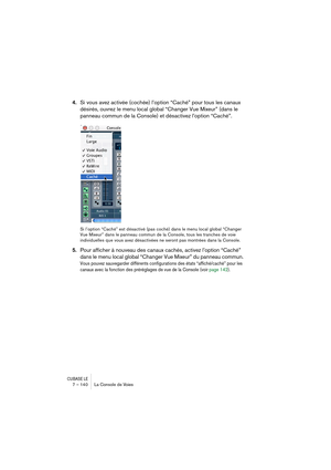 Page 140CUBASE LE7 – 140 La Console de Voies
4.Si vous avez activée (cochée) l’option “Caché” pour tous les canaux 
désirés, ouvrez le menu local global “Changer Vue Mixeur” (dans le 
panneau commun de la Console) et désactivez l’option “Caché”.
Si l’option “Caché” est désactivé (pas coché) dans le menu local global “Changer 
Vue Mixeur” dans le panneau commun de la Console, tous les tranches de voie 
individuelles que vous avez désactivées ne seront pas montrées dans la Console.
5.Pour afficher à nouveau des...