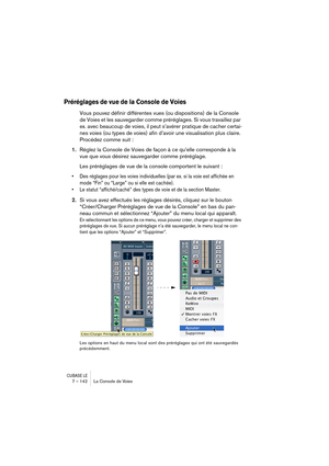 Page 142CUBASE LE7 – 142 La Console de Voies
Préréglages de vue de la Console de Voies
Vous pouvez définir différentes vues (ou dispositions) de la Console 
de Voies et les sauvegarder comme préréglages. Si vous travaillez par 
ex. avec beaucoup de voies, il peut s’avérer pratique de cacher certai-
nes voies (ou types de voies) afin d’avoir une visualisation plus claire. 
Procédez comme suit :
1.Réglez la Console de Voies de façon à ce qu’elle corresponde à la 
vue que vous désirez sauvegarder comme préréglage....