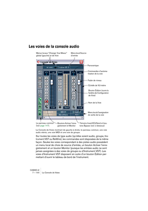 Page 144CUBASE LE7 – 144 La Console de Voies
Les voies de la console audio
La Console de Voies montrant de gauche à droite, le panneau commun, une voie 
audio stéréo, une voie MIDI et une voie de groupe.
Sur toutes les voies de type audio (qu’elles soient audio, groupe, Ins-
trument VST ou ReWire), les commandes sont disposées de la même 
façon. Seules les voies correspondant à des pistes audio possèdent 
un menu local de choix de source d’entrée, un bouton Activer l’enre-
gistrement et un bouton Monitor...