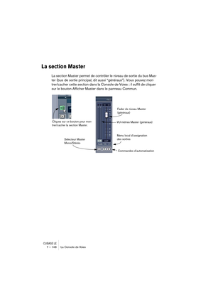 Page 148CUBASE LE7 – 148 La Console de Voies
La section Master
La section Master permet de contrôler le niveau de sortie du bus Mas-
ter (bus de sortie principal, dit aussi “généraux”). Vous pouvez mon-
trer/cacher cette section dans la Console de Voies : il suffit de cliquer 
sur le bouton Afficher Master dans le panneau Commun.
Fader de niveau Master 
(généraux)
VU-mètres Master (généraux)
Menu local d’assignation 
des sorties
Commandes d’automatisation
Cliquez sur ce bouton pour mon-
trer/cacher la section...