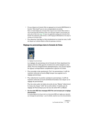 Page 153CUBASE LELa Console de Voies 7 – 153
• Si vous cliquez sur le bouton Solo en appuyant sur la touche [Alt]/[Option], la 
fonction “Solo Inactif” pour la voie correspondante est activée.
Dans ce mode (indiqué par un bouton Solo rouge et aucun bouton Muet activé), la 
voie ne peut plus être écoutée en Solo, et ne sera pas coupée si vous écoutez une 
autre voie en Solo (voir page 190 pour une application pratique de la fonction Solo 
Inactif). Pour désactiver cette fonction, il suffit d’appuyer...