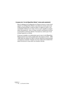 Page 154CUBASE LE7 – 154 La Console de Voies
À propos de la “Loi de Répartition Stéréo” (voies audio seulement)
Dans le dialogue de Configuration du Projet se trouve un menu local 
appelé “Loi de Répartition Stéréo” permettant de choisir parmi trois 
modes de panoramique. Lorsqu’on place un signal au centre, il est 
souhaitable d’atténuer son niveau (c’est ce qu’on appelle la compen-
sation de puissance)  ; sinon, à niveau constant, sa puissance (et donc 
sa perception) serait plus élevée s’il est placé au...