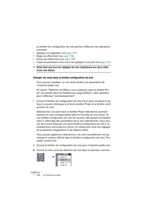 Page 156CUBASE LE7 – 156 La Console de Voies
La fenêtre de configuration de voie permet d’effectuer les opérations 
suivantes :
• Appliquer une égalisation (voir page 157).
• Régler les effets Send (voir page 178).
• Activer des effets Insert (voir page 183).
• Copier les paramètres d’une voie et les appliquer à une autre (voir page 161).
❐Notez bien que tous les réglages de voie s’appliquent aux deux côtés 
d’une voie stéréo.
Changer les voies dans la fenêtre configuration de voie
Vous pouvez visualiser, en une...