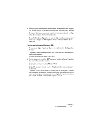 Page 157CUBASE LELa Console de Voies 7 – 157
3.Sélectionner une voie depuis le menu local fait apparaître ses paramè-
tres dans la fenêtre, en remplacement de ceux précédemment affichés.
Si vous le désirez, vous pouvez également faire apparaître la configu-
ration de voie dans des fenêtres séparées :
•Si une fenêtre de configuration de voie est déjà ouverte, vous pouvez en 
ouvrir une autre par un [Alt]/[Option]-clic sur le bouton Édition d’une 
autre voie.
Procéder au réglages de l’égaliseur (EQ)
Vous pouvez...