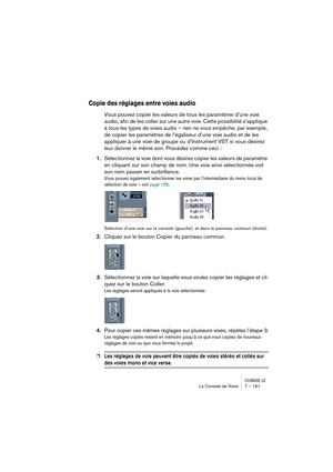 Page 161CUBASE LELa Console de Voies 7 – 161
Copie des réglages entre voies audio
Vous pouvez copier les valeurs de tous les paramètres d’une voie 
audio, afin de les coller sur une autre voie. Cette possibilité s’applique 
à tous les types de voies audio – rien ne vous empêche, par exemple, 
de copier les paramètres de l’égaliseur d’une voie audio et de les 
appliquer à une voie de groupe ou d’Instrument VST si vous désirez 
leur donner le même son. Procédez comme ceci :
1.Sélectionnez la voie dont vous désirez...