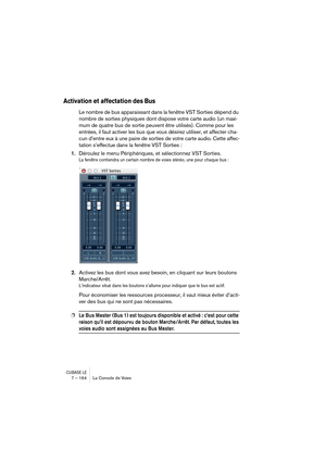 Page 164CUBASE LE7 – 164 La Console de Voies
Activation et affectation des Bus
Le nombre de bus apparaissant dans la fenêtre VST Sorties dépend du 
nombre de sorties physiques dont dispose votre carte audio (un maxi-
mum de quatre bus de sortie peuvent être utilisés). Comme pour les 
entrées, il faut activer les bus que vous désirez utiliser, et affecter cha-
cun d’entre eux à une paire de sorties de votre carte audio. Cette affec-
tation s’effectue dans la fenêtre VST Sorties :
1.Déroulez le menu Périphériques,...