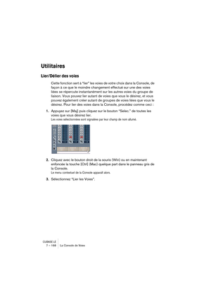 Page 168CUBASE LE7 – 168 La Console de Voies
Utilitaires
Lier/Délier des voies
Cette fonction sert à “lier” les voies de votre choix dans la Console, de 
façon à ce que le moindre changement effectué sur une des voies 
liées se répercute instantanément sur les autres voies du groupe de 
liaison. Vous pouvez lier autant de voies que vous le désirez, et vous 
pouvez également créer autant de groupes de voies liées que vous le 
désirez. Pour lier des voies dans la Console, procédez comme ceci :
1.Appuyez sur [Maj]...