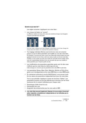 Page 169CUBASE LELa Console de Voies 7 – 169
Qu’est-ce qui sera lié ?
Les règles suivantes s’appliquent aux voies liées :
•Les niveaux de faders se “suivent”.
La différence relative de niveau entre voies sera maintenue lorsque vous bougerez 
n’importe quel fader des voies liées.
Les trois voies ci-dessus sont liées. Bouger un des faders vers le bas change les 
niveaux des trois faders, en conservant les positions relatives.
•Tout réglage individuel effectué avant de lier les voies est conservé 
jusqu’à ce que le...