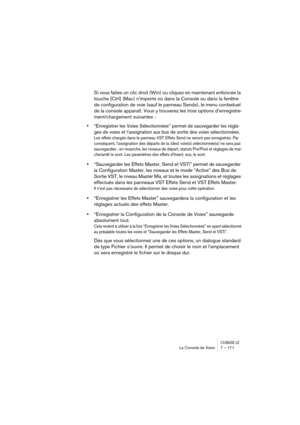 Page 171CUBASE LELa Console de Voies 7 – 171
Si vous faites un clic droit (Win) ou cliquez en maintenant enfoncée la 
touche [Ctrl] (Mac) n’importe où dans la Console ou dans la fenêtre 
de configuration de voie (sauf le panneau Sends), le menu contextuel 
de la console apparaît. Vous y trouverez les trois options d’enregistre-
ment/chargement suivantes :
•“Enregistrer les Voies Sélectionnées” permet de sauvegarder les régla-
ges de voies et l’assignation aux bus de sortie des voies sélectionnées.
Les effets...