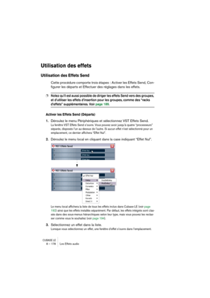 Page 178CUBASE LE8 – 178 Les Effets audio
Utilisation des effets
Utilisation des Effets Send
Cette procédure comporte trois étapes : Activer les Effets Send, Con-
figurer les départs et Effectuer des réglages dans les effets.
❐Notez qu’il est aussi possible de diriger les effets Send vers des groupes, 
et d’utiliser les effets d’insertion pour les groupes, comme des “racks 
d’effets” supplémentaires. Voir page 189.
Activer les Effets Send (Départs)
1.Déroulez le menu Périphériques et sélectionnez VST Effets...