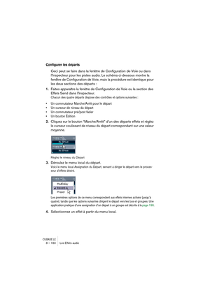 Page 180CUBASE LE8 – 180 Les Effets audio
Configurer les départs
Ceci peut se faire dans la fenêtre de Configuration de Voie ou dans 
l’Inspecteur pour les pistes audio. Le schéma ci-dessous montre la 
fenêtre de Configuration de Voie, mais la procédure est identique pour 
les deux sections des départs :
1.Faites apparaître la fenêtre de Configuration de Voie ou la section des 
Effets Send dans l’Inspecteur.
Chacun des quatre départs dispose des contrôles et options suivantes :
• Un commutateur Marche/Arrêt pour...