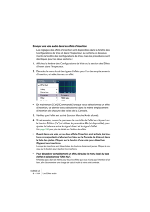 Page 184CUBASE LE8 – 184 Les Effets audio
Envoyer une voie audio dans les effets d’insertion
Les réglages des effets d’insertion sont disponibles dans la fenêtre des 
Configurations de Voie et dans l’Inspecteur. Le schéma ci-dessous 
montre la fenêtre des Configurations de Voie, mais les procédures sont 
identiques pour les deux sections :
1.Affichez la fenêtre des Configurations de Voie ou la section des Effets 
d’Insert dans l’Inspecteur.
2.Déroulez le menu local des types d’effets pour l’un des emplacements...