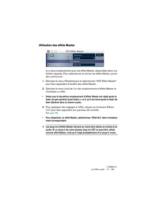 Page 185CUBASE LELes Effets audio 8 – 185
Utilisation des effets Master
Il y a deux emplacements pour les effets Master, disponibles dans une 
fenêtre séparée. Pour sélectionner et activer les effets Master, procé-
dez comme suit :
1.Déroulez le menu Périphériques et sélectionnez “VST Effets Master” 
pour faire apparaître la fenêtre des effets Master.
2.Déroulez le menu local de l’un des emplacements d’effets Master et 
choisissez un effet.
• Notez que le deuxième emplacement d’effets Master est réglé après le...