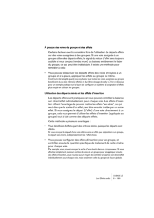 Page 189CUBASE LELes Effets audio 8 – 189
À propos des voies de groupe et des effets
Certains facteurs sont à considérer lors de l’utilisation de départs effets 
sur des voies assignées à des groupes. Si une voie assignée à un 
groupe utilise des départs effets, le signal du retour d’effet sera toujours 
audible si vous coupez (rendez muet) ou baissez entièrement le fader 
du groupe, ce qui peut être indésirable. Il existe une méthode pour 
remédier à cela :
•Vous pouvez désactiver les départs effets des voies...