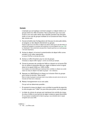 Page 190CUBASE LE8 – 190 Les Effets audio
Exemple
L’exemple qui suit explique comment assigner un départ stéréo à un 
groupe doté d’un effet d’insertion. Nous présumons que vous avez 
accès à une voie audio stéréo dans laquelle transitent des données 
audio, et une voie de groupe inutilisée sur la Console de Voies. Procé-
dez comme suit :
1.Ouvrez la fenêtre des Configurations de Voie pour la voie audio stéréo, 
et assignez un des départs directement au groupe.
Puisqu’il s’agit d’une voie stéréo, le départ sera...