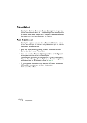 Page 20 
CUBASE LE
 
2 – 20 Enregistrement 
Présentation
 
Ce chapitre décrit les diverses méthodes d’enregistrement que vous 
pouvez utiliser dans Cubase LE. Comme il est possible d’enregistrer à 
la fois des pistes audio et MIDI dans Cubase LE, ces deux méthodes 
d’enregistrement sont abordées dans ce chapitre.  
Avant de commencer
 
Ce chapitre suppose que vous êtes suffisamment familiarisé avec la 
plupart des concepts de base de l’enregistrement et que les prépara-
tifs suivants ont été effectués : 
•...