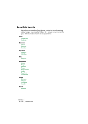 Page 192CUBASE LE8 – 192 Les Effets audio
Les effets fournis
Cette liste regroupe les effets triés par catégorie, tel qu’ils sont par 
défaut lorsque vous installez Cubase LE – cliquez sur un nom d’effet 
pour obtenir une description de ses paramètres :
Delay
DoubleDelay 
ModDelay
Distortion
Datube 
Distortion 
Overdrive
Dynamics
Dynamics
MIDI Gate
Filter
StepFilter
Modulation
Chorus
Flanger 
Metalizer
Phaser
Ringmodulator
Rotary
Symphonic
Tranceformer
Divers
Bitcrusher
Chopper
Grungelizer
Vocoder 
Reverb
Reverb B 