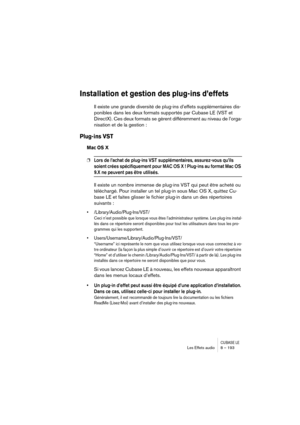 Page 193CUBASE LELes Effets audio 8 – 193
Installation et gestion des plug-ins d’effets
Il existe une grande diversité de plug-ins d’effets supplémentaires dis-
ponibles dans les deux formats supportés par Cubase LE (VST et 
DirectX). Ces deux formats se gèrent différemment au niveau de l’orga-
nisation et de la gestion :
Plug-ins VST
Mac OS X
❐Lors de l’achat de plug-ins VST supplémentaires, assurez-vous qu’ils 
soient crées spécifiquement pour MAC OS X ! Plug-ins au format Mac OS 
9.X ne peuvent pas être...