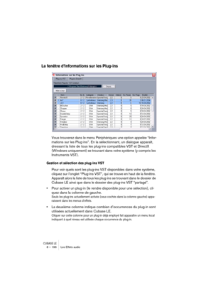 Page 196CUBASE LE8 – 196 Les Effets audio
La fenêtre d’Informations sur les Plug-ins
Vous trouverez dans le menu Périphériques une option appelée “Infor-
mations sur les Plug-ins”. En la sélectionnant, un dialogue apparaît, 
dressant la liste de tous les plug-ins compatibles VST et DirectX 
(Windows uniquement) se trouvant dans votre système (y compris les 
Instruments VST).
Gestion et sélection des plug-ins VST
Pour voir quels sont les plug-ins VST disponibles dans votre système, 
cliquez sur l’onglet “Plug-ins...