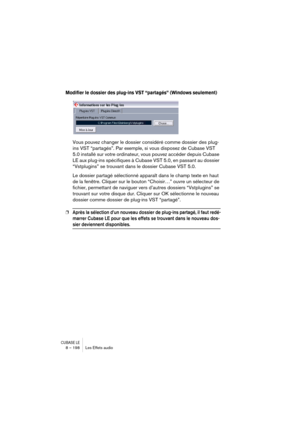 Page 198CUBASE LE8 – 198 Les Effets audio
Modifier le dossier des plug-ins VST “partagés” (Windows seulement)
Vous pouvez changer le dossier considéré comme dossier des plug-
ins VST “partagés”. Par exemple, si vous disposez de Cubase VST 
5.0 installé sur votre ordinateur, vous pouvez accéder depuis Cubase 
LE aux plug-ins spécifiques à Cubase VST 5.0, en passant au dossier 
“Vstplugins” se trouvant dans le dossier Cubase VST 5.0.
Le dossier partagé sélectionné apparaît dans le champ texte en haut 
de la...