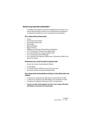 Page 203CUBASE LEAutomatisation 9 – 203
Qu’est-ce qui peut être automatisé ?
Le mixage dans Cubase LE peut être intégralement automatisé ! Les 
valeurs des paramètres suivants sont automatiquement enregistrés – 
ou dessinés manuellement sur les sous-pistes d’automatisation :
Pour chaque piste et groupe audio :
• Volume
• Panoramique Gauche-Droit
• Panoramique Avant-Arrière
• Rendre Muet
• Bypass EQ Master 
• Bypass FX Send 
• Réglages des 4 Modules EQ (Actif/Fréq./Qualité/Gain)
• Les 4 commutateurs d’activation...