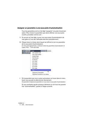 Page 206CUBASE LE9 – 206 Automatisation
Assigner un paramètre à une sous-piste d’automatisation
Tous les paramètres sont en fait déjà “assignés” à la piste d’automati-
sation. Pour choisir le paramètre que devra afficher une sous-piste 
ouverte, procédez comme suit : 
1.Si aucune ne l’est déjà, ouvrez une sous-piste d’automatisation de 
voie grâce à l’une des méthodes décrites précédemment.
2.Cliquez dans le champ dans lequel est affiché le nom du paramètre 
de la sous-piste d’automatisation.
Un menu local...