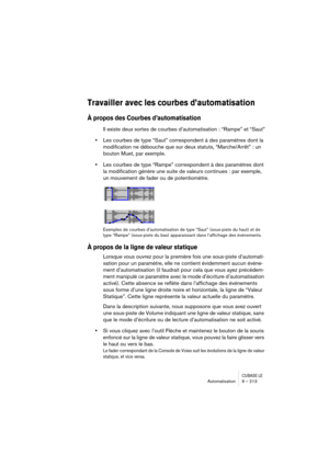 Page 213CUBASE LEAutomatisation 9 – 213
Travailler avec les courbes d’automatisation
À propos des Courbes d’automatisation
Il existe deux sortes de courbes d’automatisation : “Rampe” et “Saut”
•Les courbes de type “Saut” correspondent à des paramètres dont la 
modification ne débouche que sur deux statuts, “Marche/Arrêt” : un 
bouton Muet, par exemple.
•Les courbes de type “Rampe” correspondent à des paramètres dont 
la modification génère une suite de valeurs continues : par exemple, 
un mouvement de fader ou...