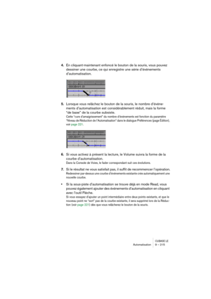 Page 215CUBASE LEAutomatisation 9 – 215
4.En cliquant-maintenant enfoncé le bouton de la souris, vous pouvez 
dessiner une courbe, ce qui enregistre une série d’événements 
d’automatisation.
5.Lorsque vous relâchez le bouton de la souris, le nombre d’événe-
ments d’automatisation est considérablement réduit, mais la forme 
“de base” de la courbe subsiste.
Cette “cure d’amaigrissement” du nombre d’événements est fonction du paramètre 
“Niveau de Réduction de l’Automatisation” dans le dialogue Préférences (page...