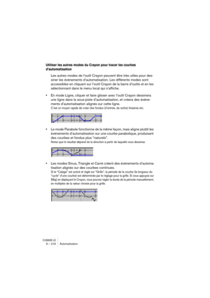 Page 216CUBASE LE9 – 216 Automatisation
Utiliser les autres modes du Crayon pour tracer les courbes 
d’automatisation
Les autres modes de l’outil Crayon peuvent être très utiles pour des-
siner les événements d’automatisation. Les différents modes sont 
accessibles en cliquant sur l’outil Crayon de la barre d’outils et en les 
sélectionnant dans le menu local qui s’affiche.
•En mode Ligne, cliquer et faire glisser avec l’outil Crayon dessinera 
une ligne dans la sous-piste d’automatisation, et créera des événe-...