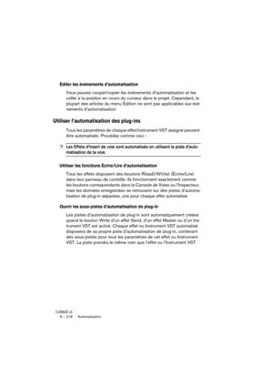 Page 218CUBASE LE9 – 218 Automatisation
Éditer les événements d’automatisation
Vous pouvez couper/copier les événements d’automatisation et les 
coller à la position en cours du curseur dans le projet. Cependant, la 
plupart des articles du menu Édition ne sont pas applicables aux évé-
nements d’automatisation.
Utiliser l’automatisation des plug-ins
Tous les paramètres de chaque effet/instrument VST assigné peuvent 
être automatisés. Procédez comme ceci :
❐Les Effets d’Insert de voie sont automatisés en...