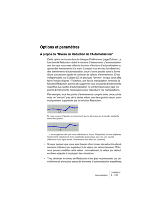 Page 221CUBASE LEAutomatisation 9 – 221
Options et paramètres
À propos du “Niveau de Réduction de l’Automatisation”
Cette option se trouve dans le dialogue Préférences (page Édition). La 
fonction de Réduction réduit le nombre d’événements d’automatisation 
une fois que vous avez utilisé la fonction d’écriture d’automatisation ou 
ajouté des événements à la main. Lorsque vous écrivez (ou dessinez) 
des événements d’automatisation, ceux-ci sont ajoutés sous la forme 
d’une succession rapide et continue de valeurs...