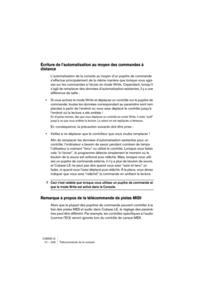 Page 226CUBASE LE10 – 226 Télécommande de la console
Écriture de l’automatisation au moyen des commandes à 
distance
L’automatisation de la console au moyen d’un pupitre de commande 
s’effectue principalement de la même manière que lorsque vous agis-
sez sur les commandes à l’écran en mode Write. Cependant, lorsqu’il 
s’agit de remplacer des données d’automatisation existantes, il y a une 
différence de taille :
•Si vous activez le mode Write et déplacez un contrôle sur le pupitre de 
commande, toutes les...