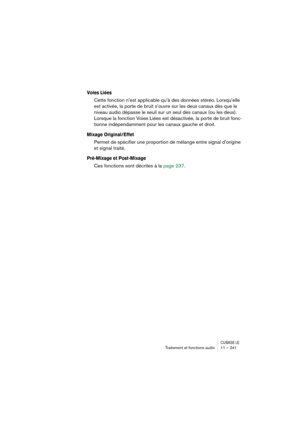 Page 241CUBASE LETraitement et fonctions audio 11 – 241
Voies Liées
Cette fonction n’est applicable qu’à des données stéréo. Lorsqu’elle 
est activée, la porte de bruit s’ouvre sur les deux canaux dès que le 
niveau audio dépasse le seuil sur un seul des canaux (ou les deux). 
Lorsque la fonction Voies Liées est désactivée, la porte de bruit fonc-
tionne indépendamment pour les canaux gauche et droit.
Mixage Original/Effet
Permet de spécifier une proportion de mélange entre signal d’origine 
et signal traité....
