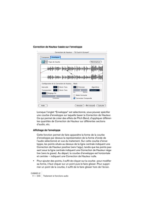 Page 246CUBASE LE11 – 246 Traitement et fonctions audio
Correction de Hauteur basée sur l’enveloppe
Lorsque l’onglet “Enveloppe” est sélectionné, vous pouvez spécifier 
une courbe d’enveloppe sur laquelle baser la Correction de Hauteur. 
Ce qui permet de créer des effets de Pitch Bend, d’appliquer différen-
tes quantités de Correction de Hauteur sur différentes sections 
d’audio, etc.
Affichage de l’enveloppe
Cette fonction permet de faire apparaître la forme de la courbe 
d’enveloppe par dessus la...