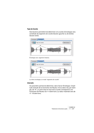 Page 247CUBASE LETraitement et fonctions audio 11 – 247
Type de Courbe
Ces boutons permettent de déterminer si la courbe d’enveloppe sera 
constituée de segments de courbe (bouton gauche) ou de droites 
(bouton droit).
Enveloppe avec segments linéaires.
La même enveloppe, en mode “segments de courbe”
Intervalle
Ce paramètre permet de déterminer, dans l’écran Enveloppe, l’ampli-
tude verticale de la Correction de Hauteur. Si sa valeur est, par exem-
ple, de “4”, un point situé en haut de la courbe correspond à...