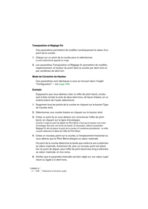 Page 248CUBASE LE11 – 248 Traitement et fonctions audio
Transposition et Réglage Fin
Ces paramètres permettent de modifier numériquement la valeur d’un 
point de la courbe :
1.Cliquez sur un point de la courbe pour le sélectionner.
Le point sélectionné apparaît en rouge.
2.Les paramètres Transposition et Réglage fin permettent de modifier, 
respectivement, la hauteur du point dans la courbe par demi-tons et 
par centièmes de demi-ton.
Mode de Correction de Hauteur
Ces paramètres sont identiques à ceux se...