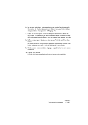 Page 249CUBASE LETraitement et fonctions audio 11 – 249
6.Le second point étant toujours sélectionné, réglez l’amplitude de la 
Correction de Hauteur à exactement 2 demi-tons, par l’intermédiaire 
des paramètres Transposition et Réglage Fin.
7.Créez un nouveau point sur la courbe pour déterminer la durée du 
pitch bend : autrement dit, le temps pendant lequel la hauteur du son 
doit rester supérieure de 2 demi-tons par rapport à sa hauteur normale.
8.Enfin, créez un point là où vous désirez que l’effet de pitch...