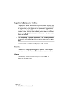 Page 250CUBASE LE11 – 250 Traitement et fonctions audio
Supprimer la Composante Continue 
Cette fonction permet de supprimer toute composante continue dans 
la sélection audio. La composante continue est une partie indésirable 
du signal, qui se traduit parfois par une asymétrie du signal par rap-
port à l’axe zéro horizontal. La composante continue n’affecte pas le 
contenu audible du signal, mais interfère avec la détection automati-
que de passages par zéro et certains traitements - il est donc recom-
mandé...