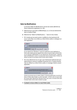 Page 255CUBASE LETraitement et fonctions audio 11 – 255
Geler les Modifications 
La fonction Geler les Modifications permet de rendre définitifs les 
divers traitements appliqués à un clip :
1.Sélectionnez le clip dans la Bibliothèque, ou un de ses événements 
dans la fenêtre Projet.
2.Sélectionnez “Geler les Modifications…” dans le menu Audio.
•S’il n’existe qu’une seule version modifiée du clip (autrement dit, 
aucun autre Clip ne se réfère au même fichier audio), le dialogue sui-
vant apparaîtra :
Si vous...