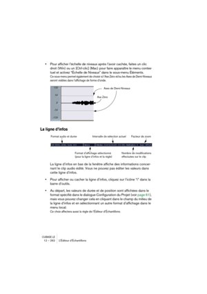 Page 262CUBASE LE12 – 262 L’Éditeur d’Échantillons
•Pour afficher l’échelle de niveaux après l’avoir cachée, faites un clic 
droit (Win) ou un [Ctrl-clic] (Mac) pour faire apparaître le menu contex-
tuel et activez “Échelle de Niveaux” dans le sous-menu Éléments.
Ce sous-menu permet également de choisir si l’Axe Zéro et/ou les Axes de Demi-Niveaux 
seront visibles dans l’affichage de forme d’onde.
La ligne d’infos
La ligne d’infos en bas de la fenêtre affiche des informations concer-
nant le clip audio édité....