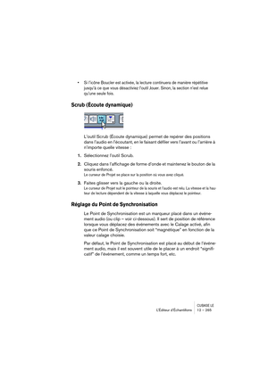 Page 265CUBASE LEL’Éditeur d’Échantillons 12 – 265
• Si l’icône Boucler est activée, la lecture continuera de manière répétitive 
jusqu’à ce que vous désactiviez l’outil Jouer. Sinon, la section n’est relue 
qu’une seule fois.
Scrub (Écoute dynamique)
L’outil Scrub (Écoute dynamique) permet de repérer des positions 
dans l’audio en l’écoutant, en le faisant défiler vers l’avant ou l’arrière à 
n’importe quelle vitesse :
1.Sélectionnez l’outil Scrub.
2.Cliquez dans l’affichage de forme d’onde et maintenez le...